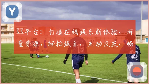KK平台：打造在线娱乐新体验，海量资源，轻松娱乐，互动交友，畅享乐趣，不容错过