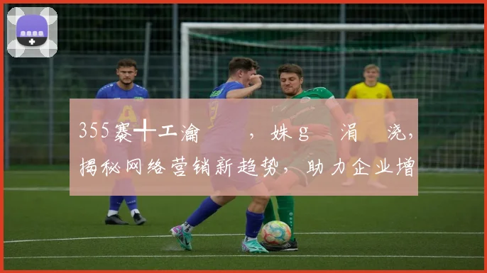 355褰╃エ瀹樻柟，姝ｇ増涓嬭浇，揭秘网络营销新趋势，助力企业增长