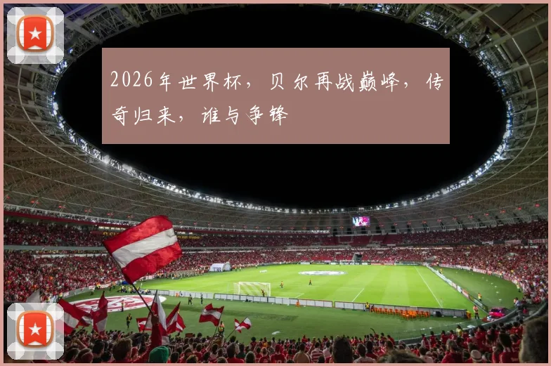 2026年世界杯，贝尔再战巅峰，传奇归来，谁与争锋