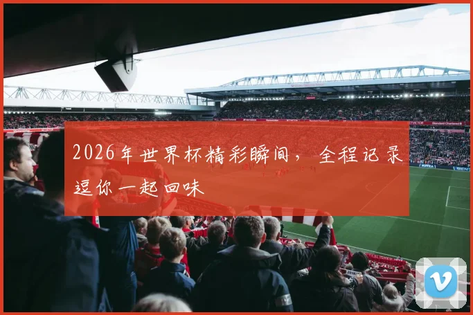 2026年世界杯精彩瞬间，全程记录逗你一起回味